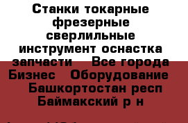 Станки токарные фрезерные сверлильные инструмент оснастка запчасти. - Все города Бизнес » Оборудование   . Башкортостан респ.,Баймакский р-н